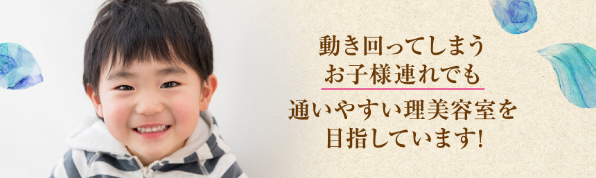 動き回ってしまう お子様連れでも 通いやすい理美容室を 目指しています!