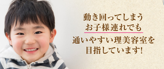 動き回ってしまう お子様連れでも 通いやすい理美容室を 目指しています!